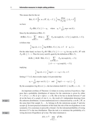 6 Information measures in simple coding problems
This means that for the set
B(k, δ
) 

x : x ∈ Xk
, Ek − δ

1
k
log
M(x)
PXk (x)
 Ek + δ

we have
PXk (B(k, δ
))  1 − ηk, where ηk 
1
kδ2
max
i
var (Yi ).
Since by the definition of B(k, δ)
M(B(k, δ
)) =

x∈B(k,δ)
M(x) 

x∈B(k,δ)
PXk (x) exp[k(Ek + δ
)]  exp[k(Ek + δ
)],
it follows that
1
k
log s(k, ε) 
1
k
log M(B(k, δ
))  Ek + δ
if ηk  ε.
On the other hand, we have PXk (A ∩ B(k, δ))  1 − ε − ηk for any set A ⊂ Xk with
PXk (A)  1 − ε. Thus for every such A, again by the definition of B(k, δ),
M(A)  M(A ∩ B(k, δ
)) 

x∈A∩B(k,δ)
PXk (x) exp{k(Ek − δ
)}
 (1 − ε − ηk) exp[(Ek − δ
)],
implying
1
k
log s(k, ε) 
1
k
log(1 − ε − ηk) + Ek + δ
.
Setting δ  δ/2, these results imply (1.6) provided that
ηk =
4
kδ2
max
i
var (Yi )  ε and
1
k
log(1 − ε − ηk)  −
δ
2
.
By the assumption | log Mi (x)|  c, the last relations hold if k  k0(|X|, c, ε, δ). 
An important corollary of Theorem 1.2 relates to testing statistical hypotheses. Sup-
pose that a probability distribution of interest for the statistician is given by either
P = {P(x) : x ∈ X} or Q = {Q(x) : x ∈ X}. She or he has to decide between P and
Q on the basis of a sample of size k, i.e., the result of k independent drawings from
the unknown distribution. A (non-randomized) test is characterized by a set A ⊂ Xk, in
➞ 1.3
the sense that if the sample X1 . . . Xk belongs to A, the statistician accepts P and else
accepts Q. In most practical situations of this kind, the role of the two hypotheses is not
symmetric. It is customary to prescribe a bound ε for the tolerated probability of wrong
decision if P is the true distribution. Then the task is to minimize the probability of a
wrong decision if hypothesis Q is true. The latter minimum is
➞ 1.4
β(k, ε)  min
A⊂Xk
Pk(A)1−ε
Qk
(A).
 