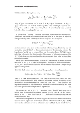 Source coding and hypothesis testing 7
COROLLARY 1.2 For any 0  ε  1,
lim
k→∞
1
k
log β(k, ε) = −

x∈X
P(x) log
P(x)
Q(x)
. 
Proof If Q(x)  0 for each x ∈ X, set Pi  P, Mi  Q in Theorem 1.2. If P(x) 
Q(x) = 0 for some x ∈ X, the P-probability of the set of all k-length sequences con-
taining this x tends to 1. This means that β(k, ε) = 0 for sufficiently large k, so that
both sides of the asserted equality are −∞. 
It follows from Corollary 1.2 that the sum on the right-hand side is non-negative.
It measures how much the distribution Q differs from P in the sense of statistical
distinguishability, and is called informational divergence or I-divergence:
D(P||Q) 

x∈X
P(x) log
P(x)
Q(x)
.
Another common name given to this quantity is relative entropy. Intuitively, one can
say that the larger D(P||Q) is, the more information for discriminating between the
hypotheses P and Q can be obtained from one observation. Hence D(P||Q) is also
called the information for discrimination. The amount of information measured by
D(P||Q) is, however, conceptually different from entropy, since it has no immediate
coding interpretation.
On the space of infinite sequences of elements of X one can build up product measures
both from P and Q. If P = Q, the two product measures are mutually orthogonal;
D(P||Q) is a (non-symmetric) measure of how fast their restrictions to k-length strings
approach orthogonality.
REMARK Both entropy and informational divergence have a form of expectation:
H(X) = E(− log P(X)), D(P||Q) = E log
P(X)
Q(X)
,
where X is a RV with distribution P. It is convenient to interpret − log P(x), resp.
log P(x)/Q(x), as a measure of the amount of information, resp. the weight of evidence
in favor of P against Q provided by a particular value x of X. These quantities are
important ingredients of the mathematical framework of information theory, but have
less direct operational meaning than their expectations. 
The entropy of a pair of RVs (X, Y) with finite ranges X and Y needs no new def-
inition, since the pair can be considered a single RV with range X × Y. For brevity,
instead of H((X, Y)) we shall write H(X, Y); similar notation will be used for any
finite collection of RVs.
The intuitive interpretation of entropy suggests to consider as further information
measures certain expressions built up from entropies. The difference H(X, Y) − H(X)
measures the additional amount of information provided by Y if X is already known.
 