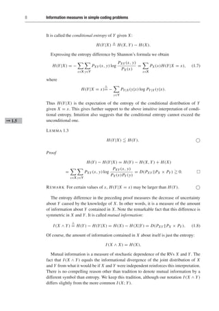 8 Information measures in simple coding problems
It is called the conditional entropy of Y given X:
H(Y|X)  H(X, Y) − H(X).
Expressing the entropy difference by Shannon’s formula we obtain
H(Y|X) = −

x∈X

y∈Y
PXY (x, y) log
PXY (x, y)
PX (x)
=

x∈X
PX (x)H(Y|X = x), (1.7)
where
H(Y|X = x)

= −

y∈Y
PY|X (y|x) log PY|X (y|x).
Thus H(Y|X) is the expectation of the entropy of the conditional distribution of Y
given X = x. This gives further support to the above intuitive interpretation of condi-
tional entropy. Intuition also suggests that the conditional entropy cannot exceed the
unconditional one.
➞ 1.5
LEMMA 1.3
H(Y|X)  H(Y). 
Proof
H(Y) − H(Y|X) = H(Y) − H(X, Y) + H(X)
=

x∈X

y∈Y
PXY (x, y) log
PXY (x, y)
PX (x)PY (y)
= D(PXY PX × PY )  0. 
REMARK For certain values of x, H(Y|X = x) may be larger than H(Y). 
The entropy difference in the preceding proof measures the decrease of uncertainty
about Y caused by the knowledge of X. In other words, it is a measure of the amount
of information about Y contained in X. Note the remarkable fact that this difference is
symmetric in X and Y. It is called mutual information:
I (X ∧ Y)

= H(Y) − H(Y|X) = H(X) − H(X|Y) = D(PXY PX × PY ). (1.8)
Of course, the amount of information contained in X about itself is just the entropy:
I (X ∧ X) = H(X).
Mutual information is a measure of stochastic dependence of the RVs X and Y. The
fact that I (X ∧ Y) equals the informational divergence of the joint distribution of X
and Y from what it would be if X and Y were independent reinforces this interpretation.
There is no compelling reason other than tradition to denote mutual information by a
different symbol than entropy. We keep this tradition, although our notation I (X ∧ Y)
differs slightly from the more common I (X; Y).
 
