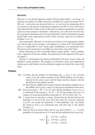 Source coding and hypothesis testing 9
Discussion
Theorem 1.1 says that the minimum number of binary digits needed – on average – to
represent one symbol of a DMS with generic distribution P equals the entropy H(P).
This fact – and similar ones discussed later on – are our basis for interpreting H(X)
as a measure of the amount of information contained in the RV X, resp. of the uncer-
tainty about this RV. In other words, in this book we adopt an operational or pragmatic
approach to the concept of information. Alternatively, one could start from the intu-
itive concept of information and set up certain postulates which an information measure
should fulfil. Some representative results of this axiomatic approach are treated in
Problems 1.11–1.14.
Our starting point, Theorem 1.1, has been proved here in the conceptually simplest
way. The key idea is that, for large k, all sequences in a subset of Xk with probability
close to 1, namely B(k, δ), have “nearly equal” probabilities in an exponential sense.
This proof easily extends also to non-DM cases (not in the scope of this book).
On the other hand, in order to treat DM models at depth, another – purely combina-
torial – approach will be more suitable. The preliminaries to this approach will be given
in Chapter 2.
Theorem 1.2 demonstrates the intrinsic relationship of the basic source coding and
hypothesis testing problems. The interplay of information theory and mathematical
statistics goes much further; its more substantial examples are beyond the scope of this
book. 
Problems
1.1. (a) Check that the problem of determining limk→∞
1
k n(k, ε) for a discrete
source is just the formal statement of the LMTR problem (see the Intro-
duction) for the given source and the binary noiseless channel, with the
probability of error fidelity criterion.
(b) Show that for a DMS and a noiseless channel with arbitrary alphabet size m
the LMTR is H(P)/ log m, where P is the generic distribution of the source.
1.2. Given an encoder f : Xk → {0, 1}n, show that the probability of error e( f, ϕ)
is minimized iff the decoder ϕ : {0, 1}n → Xk has the property that ϕ(y) is a
sequence of maximum probability among those x ∈ Xk for which f (x) = y.
1.3. A randomized test introduces a chance element into the decision between the
hypotheses P and Q in the sense that if the result of k successive drawings
is x ∈ Xk, one accepts the hypothesis P with probability π(x), say. Define
the analog of β(k, ε) for randomized tests and show that it still satisfies
Corollary 1.2.
1.4. (Neyman–Pearson lemma) Show that for any given bound 0  ε  1 on the
probability of wrong decision if P is true, the best randomized test is given by
π(x) =
⎧
⎪
⎪
⎨
⎪
⎪
⎩
1 if Pk(x)  ck Qk(x)
γk if Pk(x) = ck Qk(x)
0 if Pk(x)  ck Qk(x),
 