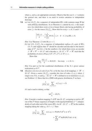 10 Information measures in simple coding problems
where ck and γk are appropriate constants. Observe that the case k = 1 contains
the general one, and there is no need to restrict attention to independent
drawings.
1.5. (a) Let {Xi }∞
i=1 be a sequence of independent RVs with common range X but
with arbitrary distributions. As in Theorem 1.1, denote by n(k, ε) the small-
est n for which there exists a k-to-n binary block code having probability of
error  ε for the source {Xi }∞
i=1. Show that for every ε ∈ (0, 1) and δ  0
n(k, ε)
k
−
1
k
k

i=1
H(Xi )  δ if k  k0(|X|, ε, δ).
Hint Use Theorem 1.2 with Mi (x) = 1.
(b) Let {(Xi , Yi )}∞
i=1 be a sequence of independent replicas of a pair of RVs
(X, Y) and suppose that Xk should be encoded and decoded in the knowl-
edge of Yk. Let ñ(k, ε) be the smallest n for which there exists an encoder
f : Xk × Yk → {0, 1}n and a decoder ϕ : {0, 1}n × Yk → Xk such that the
probability of error is Pr{ϕ( f (Xk, Yk), Yk) = Xk}  ε.
Show that
lim
k→∞
ñ(k, ε)
k
= H(X|Y) for every ε ∈ (0, 1).
Hint Use part (a) for the conditional distributions of the Xi ’s given various
realizations y of Yk.
1.6. (Random selection of codes) Let F(k, n) be the class of all mappings f : Xk →
{0, 1}n. Given a source {Xi }∞
i=1, consider the class of codes ( f, ϕ f ), where f
ranges over F(k, n) and ϕ f : {0, 1}n → Xk is defined so as to minimize e( f, ϕ);
see Problem 1.2. Show that for a DMS with generic distribution P we have
1
|F(k, n)|

f ∈F(k,n)
e( f, ϕ f ) → 0,
if k and n tend to infinity, so that
inf
n
k
 H(P).
Hint Consider a random mapping F of Xk into {0, 1}n, assigning to each x ∈ Xk
one of the 2n binary sequences of length n with equal probabilities 2−n, indepen-
dently of each other and of the source RVs. Let Φ : {0, 1}n → Xk be the random
mapping taking the value ϕ f if F = f . Then
1
|F(k, n)|

f ∈F(k,n)
e( f, ϕ f ) = Pr{Φ(F(Xk
)) = Xk
}
=

x∈Xk
Pk
(x)Pr{Φ(F(x)) = x}.
 
