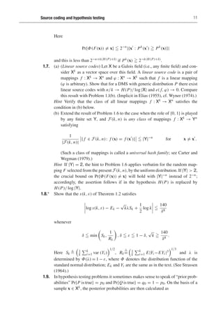 Source coding and hypothesis testing 11
Here
Pr{Φ(F(x)) = x}  2−n
|{x
: Pk
(x
)  Pk
(x)}|
and this is less than 2−n+k(H(P)+δ) if Pk(x)  2−k(H(P)+δ).
1.7. (a) (Linear source codes) Let X be a Galois field (i.e., any finite field) and con-
sider Xk as a vector space over this field. A linear source code is a pair of
mappings f : Xk → Xn and ϕ : Xn → Xk such that f is a linear mapping
(ϕ is arbitrary). Show that for a DMS with generic distribution P there exist
linear source codes with n/k → H(P)/ log |X| and e( f, ϕ) → 0. Compare
this result with Problem 1.l(b). (Implicit in Elias (1955), cf. Wyner (1974).)
Hint Verify that the class of all linear mappings f : Xk → Xn satisfies the
condition in (b) below.
(b) Extend the result of Problem 1.6 to the case when the role of {0, 1} is played
by any finite set Y, and F(k, n) is any class of mappings f : Xk → Yn
satisfying
1
|F(k, n)|
{ f ∈ F(k, n): f (x) = f (x
)}  |Y|−n
for x = x
.
(Such a class of mappings is called a universal hash family; see Carter and
Wegman (1979).)
Hint If |Y| = 2, the hint to Problem 1.6 applies verbatim for the random map-
ping F selected from the present F(k, n), by the uniform distribution. If |Y|  2,
the crucial bound on Pr{Φ(F(x)) = x} will hold with |Y|−n instead of 2−n;
accordingly, the assertion follows if in the hypothesis H(P) is replaced by
H(P)/ log |Y|.
1.8.∗ Show that the s(k, ε) of Theorem 1.2 satisfies
log s(k, ε) − Ek −
√
kλSk +
1
2
log k 
140
δ8
whenever
δ  min Sk,
1
Rk

, δ  ε  1 − δ,
√
k 
140
δ8
.
Here Sk 

1
k
k
i=1 var (Yi )
1/2
, Rk

=

1
k
k
i=1 E|Yi −EYi |3
1/3
and λ is
determined by Φ(λ) = 1 − ε, where Φ denotes the distribution function of the
standard normal distribution; Ek and Yi are the same as in the text. (See Strassen
(1964).)
1.9. In hypothesis testing problems it sometimes makes sense to speak of “prior prob-
abilities” Pr{P is true} = p0 and Pr{Q is true} = q0 = 1 − p0. On the basis of a
sample x ∈ Xk, the posterior probabilities are then calculated as
 
