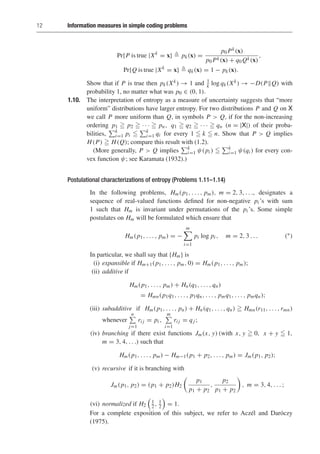 12 Information measures in simple coding problems
Pr{P is true |Xk
= x}  pk(x) =
p0 Pk(x)
p0 Pk(x) + q0 Qk(x)
,
Pr{Q is true |Xk
= x}  qk(x) = 1 − pk(x).
Show that if P is true then pk(Xk) → 1 and 1
k log qk(Xk) → −D(PQ) with
probability 1, no matter what was p0 ∈ (0, 1).
1.10. The interpretation of entropy as a measure of uncertainty suggests that “more
uniform” distributions have larger entropy. For two distributions P and Q on X
we call P more uniform than Q, in symbols P  Q, if for the non-increasing
ordering p1  p2  · · ·  pn, q1  q2  · · ·  qn (n = |X|) of their proba-
bilities,
k
i=1 pi 
k
i=1 qi for every 1  k  n. Show that P  Q implies
H(P)  H(Q); compare this result with (1.2).
(More generally, P  Q implies
k
i=1 ψ(pi ) 
k
i=1 ψ(qi ) for every con-
vex function ψ; see Karamata (1932).)
Postulational characterizations of entropy (Problems 1.11–1.14)
In the following problems, Hm(p1, . . . , pm), m = 2, 3, . . ., designates a
sequence of real-valued functions defined for non-negative pi ’s with sum
1 such that Hm is invariant under permutations of the pi ’s. Some simple
postulates on Hm will be formulated which ensure that
Hm(p1, . . . , pm) = −
m

i=1
pi log pi , m = 2, 3 . . . (∗)
In particular, we shall say that {Hm} is
(i) expansible if Hm+1(p1, . . . , pm, 0) = Hm(p1, . . . , pm);
(ii) additive if
Hm(p1, . . . , pm) + Hn(q1, . . . , qn)
= Hmn(p1q1, . . . , p1qn, . . . , pmq1, . . . , pmqn);
(iii) subadditive if Hm(p1, . . . , pn) + Hn(q1, . . . , qn)  Hmn(r11, . . . ,rmn)
whenever
n

j=1
ri j = pi ,
m

i=1
ri j = qj ;
(iv) branching if there exist functions Jm(x, y) (with x, y  0, x + y  1,
m = 3, 4, . . .) such that
Hm(p1, . . . , pm) − Hm−1(p1 + p2, . . . , pm) = Jm(p1, p2);
(v) recursive if it is branching with
Jm(p1, p2) = (p1 + p2)H2
p1
p1 + p2
,
p2
p1 + p2

, m = 3, 4, . . . ;
(vi) normalized if H2

1
2 , 1
2

= 1.
For a complete exposition of this subject, we refer to Aczél and Daróczy
(1975).
 