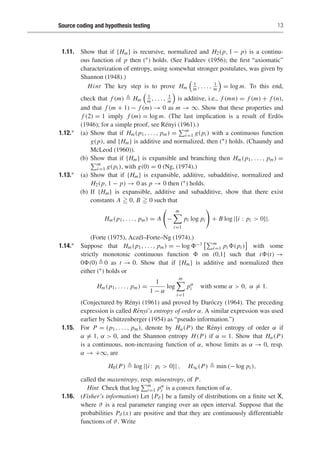 Source coding and hypothesis testing 13
1.11. Show that if {Hm} is recursive, normalized and H2(p, 1 − p) is a continu-
ous function of p then (∗) holds. (See Faddeev (1956); the first “axiomatic”
characterization of entropy, using somewhat stronger postulates, was given by
Shannon (1948).)
Hint The key step is to prove Hm

1
m , . . . , 1
m

= log m. To this end,
check that f (m)  Hm

1
m , . . . , 1
m

is additive, i.e., f (mn) = f (m) + f (n),
and that f (m + 1) − f (m) → 0 as m → ∞. Show that these properties and
f (2) = 1 imply f (m) = log m. (The last implication is a result of Erdös
(1946); for a simple proof, see Rényi (1961).)
1.12.∗ (a) Show that if Hm(p1, . . . , pm) =
m
i=1 g(pi ) with a continuous function
g(p), and {Hm} is additive and normalized, then (∗) holds. (Chaundy and
McLeod (1960)).
(b) Show that if {Hm} is expansible and branching then Hm(p1, . . . , pm) =
m
i=1 g(pi ), with g(0) = 0 (Ng, (1974).)
1.13.∗ (a) Show that if {Hm} is expansible, additive, subadditive, normalized and
H2(p, 1 − p) → 0 as p → 0 then (∗) holds.
(b) If {Hm} is expansible, additive and subadditive, show that there exist
constants A  0, B  0 such that
Hm(p1, . . . , pm) = A

−
m

i=1
pi log pi

+ B log |{i : pi  0}|.
(Forte (1975), Aczél–Forte–Ng (1974).)
1.14.∗ Suppose that Hm(p1, . . . , pm) = − log −1
m
i=1 pi (pi )

with some
strictly monotonic continuous function  on (0,1] such that t(t) →
0(0)  0 as t → 0. Show that if {Hm} is additive and normalized then
either (∗) holds or
Hm(p1, . . . , pm) =
1
1 − α
log
m

i=1
pα
i with some α  0, α = 1.
(Conjectured by Rényi (1961) and proved by Daróczy (1964). The preceding
expression is called Rényi’s entropy of order α. A similar expression was used
earlier by Schützenberger (1954) as “pseudo information.”)
1.15. For P = (p1, . . . , pm), denote by Hα(P) the Rényi entropy of order α if
α = 1, α  0, and the Shannon entropy H(P) if α = 1. Show that Hα(P)
is a continuous, non-increasing function of α, whose limits as α → 0, resp.
α → +∞, are
H0(P)  log |{i : pi  0}| , H∞(P)  min (− log pi ),
called the maxentropy, resp. minentropy, of P.
Hint Check that log
m
i=1 pα
i is a convex function of α.
1.16. (Fisher’s information) Let {Pϑ } be a family of distributions on a finite set X,
where ϑ is a real parameter ranging over an open interval. Suppose that the
probabilities Pϑ (x) are positive and that they are continuously differentiable
functions of ϑ. Write
 
