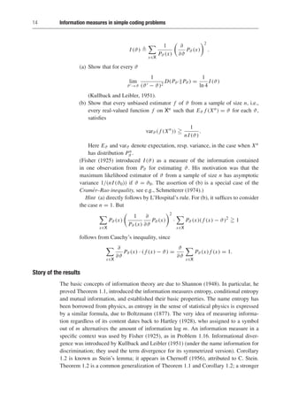 14 Information measures in simple coding problems
I (ϑ) 

x∈X
1
Pϑ (x)
∂
∂ϑ
Pϑ (x)
2
.
(a) Show that for every ϑ
lim
ϑ→ϑ
1
(ϑ − ϑ)2
D(Pϑ Pϑ ) =
1
ln 4
I (ϑ)
(Kullback and Leibler, 1951).
(b) Show that every unbiased estimator f of ϑ from a sample of size n, i.e.,
every real-valued function f on Xn such that Eϑ f (Xn) = ϑ for each ϑ,
satisfies
varϑ ( f (Xn
)) 
1
nI (ϑ)
.
Here Eϑ and varϑ denote expectation, resp. variance, in the case when Xn
has distribution Pn
ϑ .
(Fisher (1925) introduced I (ϑ) as a measure of the information contained
in one observation from Pϑ for estimating ϑ. His motivation was that the
maximum likelihood estimator of ϑ from a sample of size n has asymptotic
variance 1/(nI (ϑ0)) if ϑ = ϑ0. The assertion of (b) is a special case of the
Cramér–Rao inequality, see e.g., Schmetterer (1974).)
Hint (a) directly follows by L’Hospital’s rule. For (b), it suffices to consider
the case n = 1. But

x∈X
Pϑ (x)
1
Pϑ (x)
∂
∂ϑ
Pϑ (x)
2
·

x∈X
Pϑ (x)( f (x) − ϑ)2
 1
follows from Cauchy’s inequality, since

x∈X
∂
∂ϑ
Pϑ (x) · ( f (x) − ϑ) =
ϑ
∂ϑ

x∈X
Pϑ (x) f (x) = 1.
Story of the results
The basic concepts of information theory are due to Shannon (1948). In particular, he
proved Theorem 1.1, introduced the information measures entropy, conditional entropy
and mutual information, and established their basic properties. The name entropy has
been borrowed from physics, as entropy in the sense of statistical physics is expressed
by a similar formula, due to Boltzmann (1877). The very idea of measuring informa-
tion regardless of its content dates back to Hartley (1928), who assigned to a symbol
out of m alternatives the amount of information log m. An information measure in a
specific context was used by Fisher (1925), as in Problem 1.16. Informational diver-
gence was introduced by Kullback and Leibler (1951) (under the name information for
discrimination; they used the term divergence for its symmetrized version). Corollary
1.2 is known as Stein’s lemma; it appears in Chernoff (1956), attributed to C. Stein.
Theorem 1.2 is a common generalization of Theorem 1.1 and Corollary 1.2; a stronger
 