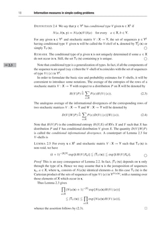 18 Information measures in simple coding problems
DEFINITION 2.4 We say that y ∈ Yk has conditional type V given x ∈ Xk if
N(a, b|x, y) = N(a|x)V (b|a) for every a ∈ X, b ∈ Y.
For any given x ∈ Yk and stochastic matrix V : X → Y, the set of sequences y ∈ Yk
having conditional type V given x will be called the V-shell of x, denoted by Tk
V (x) or
simply TV (x). 
REMARK The conditional type of y given x is not uniquely determined if some a ∈ X
do not occur in x. Still, the set TV (x) containing y is unique. 
Note that conditional type is a generalization of types. In fact, if all the components of
➞ 2.3
the sequence x are equal (say x) then the V -shell of x coincides with the set of sequences
of type V (·|x) in Yk.
In order to formulate the basic size and probability estimates for V -shells, it will be
convenient to introduce some notations. The average of the entropies of the rows of a
stochastic matrix V : X → Y with respect to a distribution P on X will be denoted by
H(V |P)

=

x∈X
P(x)H(V (·|x)). (2.3)
The analogous average of the informational divergences of the corresponding rows of
two stochastic matrices V : X → Y and W : X → Y will be denoted by
D(V W|P)

=

x∈X
P(x)D(V (·|x)W(·|x)). (2.4)
Note that H(V |P) is the conditional entropy H(Y|X) of RVs X and Y such that X has
distribution P and Y has conditional distribution V given X. The quantity D(V W|P)
is called the conditional informational divergence. A counterpart of Lemma 2.3 for
V -shells is
LEMMA 2.5 For every x ∈ Xk and stochastic matrix V : X → Y such that TV (x) is
non-void, we have
(k + 1)−|X||Y|
exp [kH(V |Px)]  |TV (x)|  exp [kH(V |Px)]. 
Proof This is an easy consequence of Lemma 2.2. In fact, |TV (x)| depends on x only
through the type of x. Hence we may assume that x is the juxtaposition of sequences
xa, a ∈ X, where xa consists of N(a|x) identical elements a. In this case TV (x) is the
Cartesian product of the sets of sequences of type V (·|a) in YN(a|x), with a running over
those elements of X which occur in x.
Thus Lemma 2.3 gives
a∈X
(N(a|x) + 1)−|Y|
exp [N(a|x)H(V (·|a))]
 |TV (x)| 
a∈X
exp [N(a|x)H(V (·|a))],
whence the assertion follows by (2.3). 
 