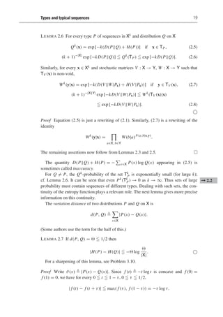Types and typical sequences 19
LEMMA 2.6 For every type P of sequences in Xk and distribution Q on X
Qk
(x) = exp [−k(D(PQ) + H(P))] if x ∈ TP, (2.5)
(k + 1)−|X|
exp [−kD(PQ)]  Qk
(TP)  exp [−kD(PQ)]. (2.6)
Similarly, for every x ∈ Xk and stochastic matrices V : X → Y, W : X → Y such that
TV (x) is non-void,
Wk
(y|x) = exp [−k(D(V W|Px) + H(V |Px))] if y ∈ TV (x), (2.7)
(k + 1)−|XY|
exp [−kD(V W|Px)]  Wk
(TV (x)|x)
 exp [−kD(V W|Px)]. (2.8)

Proof Equation (2.5) is just a rewriting of (2.1). Similarly, (2.7) is a rewriting of the
identity
Wk
(y|x) =
a∈X, b∈Y
W(b|a)N(a,b|x,y)
.
The remaining assertions now follow from Lemmas 2.3 and 2.5. 
The quantity D(PQ) + H(P) = −

x∈X P(x) log Q(x) appearing in (2.5) is
sometimes called inaccuracy.
For Q = P, the Qk-probability of the set Tk
P is exponentially small (for large k);
cf. Lemma 2.6. It can be seen that even Pk(Tk
P) → 0 as k → ∞. Thus sets of large ➞ 2.2
probability must contain sequences of different types. Dealing with such sets, the con-
tinuity of the entropy function plays a relevant role. The next lemma gives more precise
information on this continuity.
The variation distance of two distributions P and Q on X is
d(P, Q) 

x∈X
|P(x) − Q(x)|.
(Some authors use the term for the half of this.)
LEMMA 2.7 If d(P, Q) =   1/2 then
|H(P) − H(Q)|  − log

|X|
. 
For a sharpening of this lemma, see Problem 3.10.
Proof Write ϑ(x)  |P(x) − Q(x)|. Since f (t)  −t log t is concave and f (0) =
f (1) = 0, we have for every 0  t  1 − τ, 0  τ  1/2,
| f (t) − f (t + τ)|  max( f (τ), f (1 − τ)) = −τ log τ.
 