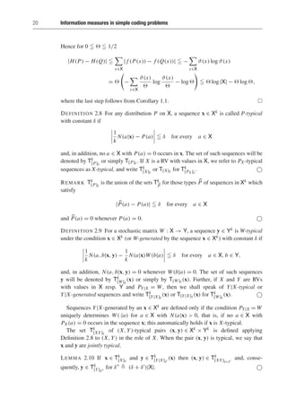 20 Information measures in simple coding problems
Hence for 0    1/2
|H(P) − H(Q)| 

x∈X
| f (P(x)) − f (Q(x))|  −

x∈X
ϑ(x) log ϑ(x)
= 

−

x∈X
ϑ(x)

log
ϑ(x)

− log 

  log |X| −  log ,
where the last step follows from Corollary 1.1. 
DEFINITION 2.8 For any distribution P on X, a sequence x ∈ Xk is called P-typical
with constant δ if
1
k
N(a|x) − P(a)  δ for every a ∈ X
and, in addition, no a ∈ X with P(a) = 0 occurs in x. The set of such sequences will be
denoted by Tk
[P]δ
or simply T[P]δ . If X is a RV with values in X, we refer to PX -typical
sequences as X-typical, and write Tk
[X]δ
or T[X]δ for Tk
[PX ]δ
. 
REMARK Tk
[P]δ
is the union of the sets Tk

P
for those types 
P of sequences in Xk which
satisfy
|
P(a) − P(a)|  δ for every a ∈ X
and 
P(a) = 0 whenever P(a) = 0. 
DEFINITION 2.9 For a stochastic matrix W : X → Y, a sequence y ∈ Yk is W-typical
under the condition x ∈ Xk (or W-generated by the sequence x ∈ Xk) with constant δ if
1
k
N(a, b|x, y) −
1
k
N(a|x)W(b|a)  δ for every a ∈ X, b ∈ Y,
and, in addition, N(a, b|x, y) = 0 whenever W(b|a) = 0. The set of such sequences
y will be denoted by Tk
[W]δ
(x) or simply by T[W]δ (x). Further, if X and Y are RVs
with values in X resp. Y and PY|X = W, then we shall speak of Y|X-typical or
Y|X-generated sequences and write Tk
[Y|X]δ
(x) or T[Y|X]δ (x) for Tk
[W]δ
(x). 
Sequences Y|X-generated by an x ∈ Xk are defined only if the condition PY|X = W
uniquely determines W(·|a) for a ∈ X with N(a|x)  0, that is, if no a ∈ X with
PX (a) = 0 occurs in the sequence x; this automatically holds if x is X-typical.
The set Tk
[XY]δ
of (X, Y)-typical pairs (x, y) ∈ Xk × Yk is defined applying
Definition 2.8 to (X, Y) in the role of X. When the pair (x, y) is typical, we say that
x and y are jointly typical.
LEMMA 2.10 If x ∈ Tk
[X]δ
and y ∈ Tk
[Y|X]δ
(x) then (x, y) ∈ Tk
[XY]δ+δ
and, conse-
quently, y ∈ Tk
[Y]δ
for δ  (δ + δ)|X|. 
 