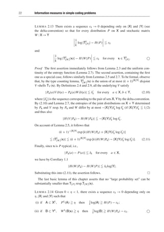 22 Information measures in simple coding problems
LEMMA 2.13 There exists a sequence εk → 0 depending only on |X| and |Y| (see
the delta-convention) so that for every distribution P on X and stochastic matrix
W : X → Y
1
k
log |Tk
[P]| − H(P)  εk
and
1
k
log |Tk
[W](x)| − H(W|P)  εk for every x ∈ Tk
[P]. 
Proof The first assertion immediately follows from Lemma 2.3 and the uniform con-
tinuity of the entropy function (Lemma 2.7). The second assertion, containing the first
one as a special case, follows similarly from Lemmas 2.5 and 2.7. To be formal, observe
that, by the type counting lemma, Tk
[W](x) is the union of at most (k + 1)|XY| disjoint
V -shells TV (x). By Definitions 2.4 and 2.9, all the underlying V satisfy
|Px(a)V (b|a) − Px(a)W(b|a)|  δ
k for every a ∈ X, b ∈ Y, (2.10)
where {δ
k} is the sequence corresponding to the pair of sets X, Y by the delta-convention.
By (2.10) and Lemma 2.7, the entropies of the joint distributions on X × Y determined
by Px and V resp. by Px and W differ by at most −|XY|δ
k log δ
k (if |XY|δ
k  1/2)
and thus also
|H(V |Px) − H(W|Px)|  −|XY|δ
k log δ
k.
On account of Lemma 2.5, it follows that
(k + 1)−|XY|
exp [k(H(W|Px) + |XY|δ
k log δ
k)]
 |Tk
[W](x)|  (k + 1)|XY|
exp [k(H(W|Px) − |XY|δ
k log δ
k)]. (2.11)
Finally, since x is P-typical, i.e.,
|Px(a) − P(a)|  δk for every a ∈ X,
we have by Corollary 1.1
|H(W|Px) − H(W|P)|  δklog|Y|.
Substituting this into (2.11), the assertion follows. 
The last basic lemma of this chapter asserts that no “large probability set” can be
substantially smaller than T[P] resp.T[W](x).
LEMMA 2.14 Given 0  η  1, there exists a sequence εk → 0 depending only on
η, |X| and |Y| such that
(i) if A ⊂ Xk, Pk(A)  η then 1
k log|A|  H(P) − εk;
(ii) if B ⊂ Yk, Wk(B|x)  η then 1
k log|B|  H(W|Px) − εk. 
 