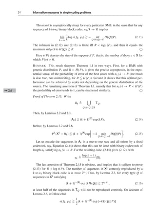 24 Information measures in simple coding problems
This result is asymptotically sharp for every particular DMS, in the sense that for any
sequence of k-to-nk binary block codes, nk/k → R implies
lim
k→∞
1
k
log e( fk, ϕk)  − inf
Q:H(Q)R
D(Q||P). (2.13)
The infimum in (2.12) and (2.13) is finite iff R  log s(P), and then it equals the
minimum subject to H(Q)  R. 
Here s(P) denotes the size of the support of P, that is, the number of those a ∈ X for
which P(a)  0.
REMARK This result sharpens Theorem 1.1 in two ways. First, for a DMS with
generic distribution P, and R  H(P), it gives the precise asymptotics, in the expo-
nential sense, of the probability of error of the best codes with nk/k → R (the result
is also true, but uninteresting, for R  H(P)). Second, it shows that this optimal per-
formance can be achieved by codes not depending on the generic distribution of the
source. The remaining assertion of Theorem 1.1, namely that for nk/k → R  H(P)
the probability of error tends to 1, can be sharpened similarly. 
➞ 2.6
Proof of Theorem 2.15. Write
Ak 

Q:H(Q)R
TQ.
Then, by Lemmas 2.2 and 2.3,
|Ak|  (k + 1)|X|
exp(kR); (2.14)
further, by Lemmas 2.2 and 2.6,
Pk
(Xk
− Ak)  (k + 1)|X|
exp

− k min
Q:H(Q)R
D(Q||P)

. (2.15)
Let us encode the sequences in Ak in a one-to-one way and all others by a fixed
codeword, say. Equation (2.14) shows that this can be done with binary codewords of
length nk satisfying nk/k → R. For the resulting code, (2.15) gives (2.12), with
ηk 
log(k + 1)
k
|X|.
The last assertion of Theorem 2.15 is obvious, and implies that it suffices to prove
(2.13) for R  log s(P). The number of sequences in Xk correctly reproduced by a
k-to-nk binary block code is at most 2nk . Thus, by Lemma 2.3, for every type Q of
sequences in Xk satisfying
(k + 1)−|X|
exp [kH(Q)]  2nk+1
, (2.16)
at least half of the sequences in TQ will not be reproduced correctly. On account of
Lemma 2.6, it follows that
e( fk, ϕk) 
1
2
(k + 1)−|X|
exp [−kD(Q||P)]
 
