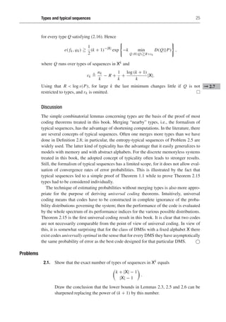 Types and typical sequences 25
for every type Q satisfying (2.16). Hence
e( fk, ϕk) 
1
2
(k + 1)−|X|
exp −k min
Q:H(Q)R+εk
D(Q||P) ,
where Q runs over types of sequences in Xk and
εk 
nk
k
− R +
1
k
+
log (k + 1)
k
|X|.
Using that R  log s(P), for large k the last minimum changes little if Q is not ➞ 2.7
restricted to types, and εk is omitted. 
Discussion
The simple combinatorial lemmas concerning types are the basis of the proof of most
coding theorems treated in this book. Merging “nearby” types, i.e., the formalism of
typical sequences, has the advantage of shortening computations. In the literature, there
are several concepts of typical sequences. Often one merges more types than we have
done in Definition 2.8; in particular, the entropy-typical sequences of Problem 2.5 are
widely used. The latter kind of typicality has the advantage that it easily generalizes to
models with memory and with abstract alphabets. For the discrete memoryless systems
treated in this book, the adopted concept of typicality often leads to stronger results.
Still, the formalism of typical sequences has a limited scope, for it does not allow eval-
uation of convergence rates of error probabilities. This is illustrated by the fact that
typical sequences led to a simple proof of Theorem 1.1 while to prove Theorem 2.15
types had to be considered individually.
The technique of estimating probabilities without merging types is also more appro-
priate for the purpose of deriving universal coding theorems. Intuitively, universal
coding means that codes have to be constructed in complete ignorance of the proba-
bility distributions governing the system; then the performance of the code is evaluated
by the whole spectrum of its performance indices for the various possible distributions.
Theorem 2.15 is the first universal coding result in this book. It is clear that two codes
are not necessarily comparable from the point of view of universal coding. In view of
this, it is somewhat surprising that for the class of DMSs with a fixed alphabet X there
exist codes universally optimal in the sense that for every DMS they have asymptotically
the same probability of error as the best code designed for that particular DMS. 
Problems
2.1. Show that the exact number of types of sequences in Xk equals
k + |X| − 1
|X| − 1

.
Draw the conclusion that the lower bounds in Lemmas 2.3, 2.5 and 2.6 can be
sharpened replacing the power of (k + 1) by this number.
 