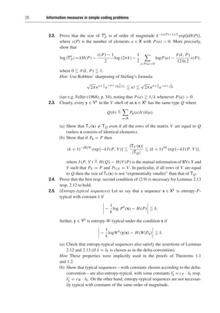 26 Information measures in simple coding problems
2.2. Prove that the size of Tk
P is of order of magnitude k−(s(P)−1)/2 exp{kH(P)},
where s(P) is the number of elements a ∈ X with P(a)  0. More precisely,
show that
log |Tk
P| = kH(P) −
s(P) − 1
2
log (2πk) −
1
2

a:P(a)0
logP(a) −
ϑ(k, P)
12 ln 2
s(P),
where 0  ϑ(k, P)  1.
Hint Use Robbins’ sharpening of Stirling’s formula:
√
2πnn+ 1
2 e−n+ 1
12(n+1)  n! 
√
2πnn+ 1
2 e−n+ 1
12n
(see e.g. Feller (1968), p. 54), noting that P(a)  1/k whenever P(a)  0.
2.3. Clearly, every y ∈ Yk in the V -shell of an x ∈ Xk has the same type Q where
Q(b) 

a∈X
Px(a)V (b|a).
(a) Show that TV(x) = TQ even if all the rows of the matrix V are equal to Q
(unless x consists of identical elements).
(b) Show that if Px = P then
(k + 1)−|X||Y|
exp [−kI (P, V )] 
|TV (x)|
|TQ|
 (k + 1)|Y|
exp [−kI (P, V )],
where I (P, V )  H(Q) − H(V |P) is the mutual information of RVs X and
Y such that PX = P and PY|X = V . In particular, if all rows of V are equal
to Q then the size of TV(x) is not “exponentially smaller” than that of TQ.
2.4. Prove that the first resp. second condition of (2.9) is necessary for Lemmas 2.13
resp. 2.12 to hold.
2.5. (Entropy-typical sequences) Let us say that a sequence x ∈ Xk is entropy-P-
typical with constant δ if
−
1
k
log Pk
(x) − H(P)  δ;
further, y ∈ Yk is entropy-W-typical under the condition x if
−
1
k
logWk
(y|x) − H(W|Px)  δ.
(a) Check that entropy-typical sequences also satisfy the assertions of Lemmas
2.12 and 2.13 (if δ = δk is chosen as in the delta-convention).
Hint These properties were implicitly used in the proofs of Theorems 1.1
and 1.2.
(b) Show that typical sequences – with constants chosen according to the delta-
convention – are also entropy-typical, with some constants δ
k = cP · δk resp.
δ
k = cW · δk. On the other hand, entropy-typical sequences are not necessar-
ily typical with constants of the same order of magnitude.
 