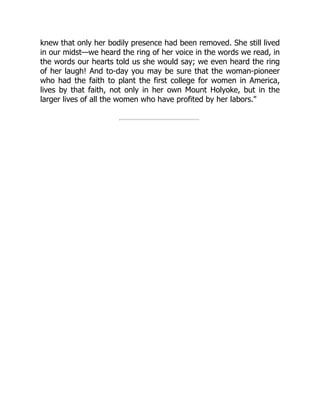 knew that only her bodily presence had been removed. She still lived
in our midst—we heard the ring of her voice in the words we read, in
the words our hearts told us she would say; we even heard the ring
of her laugh! And to-day you may be sure that the woman-pioneer
who had the faith to plant the first college for women in America,
lives by that faith, not only in her own Mount Holyoke, but in the
larger lives of all the women who have profited by her labors.
 