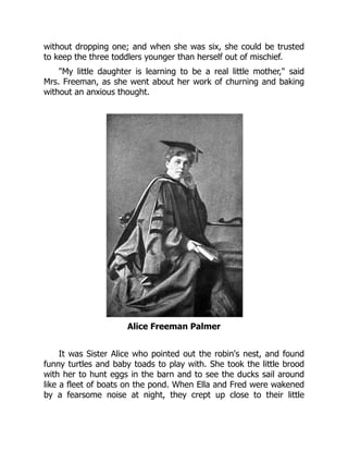 without dropping one; and when she was six, she could be trusted
to keep the three toddlers younger than herself out of mischief.
My little daughter is learning to be a real little mother, said
Mrs. Freeman, as she went about her work of churning and baking
without an anxious thought.
Alice Freeman Palmer
It was Sister Alice who pointed out the robin's nest, and found
funny turtles and baby toads to play with. She took the little brood
with her to hunt eggs in the barn and to see the ducks sail around
like a fleet of boats on the pond. When Ella and Fred were wakened
by a fearsome noise at night, they crept up close to their little
 