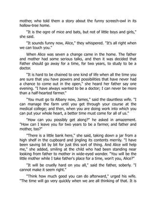mother, who told them a story about the funny screech-owl in its
hollow-tree home.
It is the ogre of mice and bats, but not of little boys and girls,
she said.
It sounds funny now, Alice, they whispered. It's all right when
we can touch you.
When Alice was seven a change came in the home. The father
and mother had some serious talks, and then it was decided that
Father should go away for a time, for two years, to study to be a
doctor.
It is hard to be chained to one kind of life when all the time you
are sure that you have powers and possibilities that have never had
a chance to come out in the open, she heard her father say one
evening. I have always wanted to be a doctor; I can never be more
than a half-hearted farmer.
You must go to Albany now, James, said the dauntless wife. I
can manage the farm until you get through your course at the
medical college; and then, when you are doing work into which you
can put your whole heart, a better time must come for all of us.
How can you possibly get along? he asked in amazement.
How can I leave you for two years to be a farmer, and father and
mother, too?
There is a little bank here, she said, taking down a jar from a
high shelf in the cupboard and jingling its contents merrily. I have
been saving bit by bit for just this sort of thing. And Alice will help
me, she added, smiling at the child who had been standing near
looking from father to mother in wide-eyed wonder. You will be the
little mother while I take father's place for a time, won't you, Alice?
It will be cruelly hard on you all, said the father, soberly. I
cannot make it seem right.
Think how much good you can do afterward, urged his wife.
The time will go very quickly when we are all thinking of that. It is
 