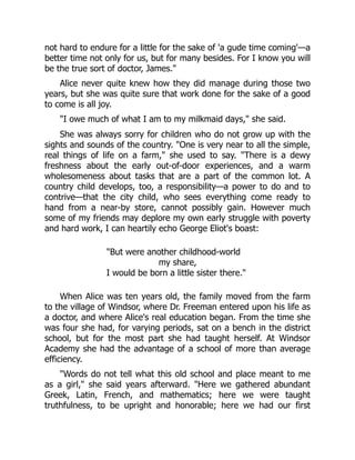 not hard to endure for a little for the sake of 'a gude time coming'—a
better time not only for us, but for many besides. For I know you will
be the true sort of doctor, James.
Alice never quite knew how they did manage during those two
years, but she was quite sure that work done for the sake of a good
to come is all joy.
I owe much of what I am to my milkmaid days, she said.
She was always sorry for children who do not grow up with the
sights and sounds of the country. One is very near to all the simple,
real things of life on a farm, she used to say. There is a dewy
freshness about the early out-of-door experiences, and a warm
wholesomeness about tasks that are a part of the common lot. A
country child develops, too, a responsibility—a power to do and to
contrive—that the city child, who sees everything come ready to
hand from a near-by store, cannot possibly gain. However much
some of my friends may deplore my own early struggle with poverty
and hard work, I can heartily echo George Eliot's boast:
But were another childhood-world
my share,
I would be born a little sister there.
When Alice was ten years old, the family moved from the farm
to the village of Windsor, where Dr. Freeman entered upon his life as
a doctor, and where Alice's real education began. From the time she
was four she had, for varying periods, sat on a bench in the district
school, but for the most part she had taught herself. At Windsor
Academy she had the advantage of a school of more than average
efficiency.
Words do not tell what this old school and place meant to me
as a girl, she said years afterward. Here we gathered abundant
Greek, Latin, French, and mathematics; here we were taught
truthfulness, to be upright and honorable; here we had our first
 