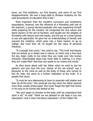 loves, our first ambitions, our first dreams, and some of our first
disappointments. We owe a large debt to Windsor Academy for the
solid groundwork of education that it laid.
More important than the excellent curriculum and wholesome
associations, however, was the influence of a friendship with one of
the teachers, a young Harvard graduate who was supporting himself
while preparing for the ministry. He recognized the rare nature and
latent powers of the girl of fourteen, and taught her the delights of
friendship with Nature and with books, and the joy of a mind trained
to see and appreciate. He gave her an understanding of herself, and
aroused the ambition, which grew into a fixed resolve, to go to
college. But more than all, he taught her the value of personal
influence.
It is people that count, she used to say. The truth and beauty
that are locked up in books and in nature, to which only a few have
the key, begin really to live when they are made over into human
character. Disembodied ideas may mean little or nothing; it is when
they are 'made flesh' that they can speak to our hearts and minds.
As Alice drove about with her father when he went to see his
patients and saw how this true doctor of the old school was a
physician to the mind as well as the body of those who turned to
him for help, she came to a further realization of the truth: It is
people that count.
It must be very depressing to have to associate with bodies and
their ills all the time, she ventured one day when her father seemed
more than usually preoccupied. She never forgot the light that shone
in his eyes as he turned and looked at her.
We can't begin to minister to the body until we understand that
spirit is all, he said. What we are pleased to call body is but one
expression—and a most marvelous expression—of the hidden life
 