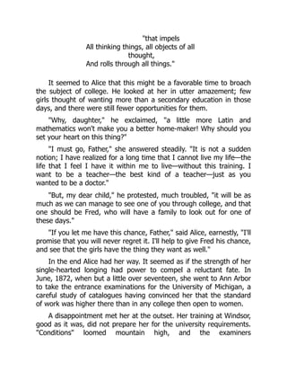 that impels
All thinking things, all objects of all
thought,
And rolls through all things.
It seemed to Alice that this might be a favorable time to broach
the subject of college. He looked at her in utter amazement; few
girls thought of wanting more than a secondary education in those
days, and there were still fewer opportunities for them.
Why, daughter, he exclaimed, a little more Latin and
mathematics won't make you a better home-maker! Why should you
set your heart on this thing?
I must go, Father, she answered steadily. It is not a sudden
notion; I have realized for a long time that I cannot live my life—the
life that I feel I have it within me to live—without this training. I
want to be a teacher—the best kind of a teacher—just as you
wanted to be a doctor.
But, my dear child, he protested, much troubled, it will be as
much as we can manage to see one of you through college, and that
one should be Fred, who will have a family to look out for one of
these days.
If you let me have this chance, Father, said Alice, earnestly, I'll
promise that you will never regret it. I'll help to give Fred his chance,
and see that the girls have the thing they want as well.
In the end Alice had her way. It seemed as if the strength of her
single-hearted longing had power to compel a reluctant fate. In
June, 1872, when but a little over seventeen, she went to Ann Arbor
to take the entrance examinations for the University of Michigan, a
careful study of catalogues having convinced her that the standard
of work was higher there than in any college then open to women.
A disappointment met her at the outset. Her training at Windsor,
good as it was, did not prepare her for the university requirements.
Conditions loomed mountain high, and the examiners
 