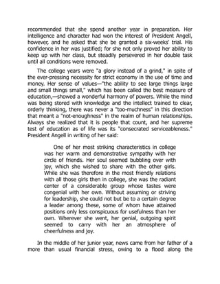 recommended that she spend another year in preparation. Her
intelligence and character had won the interest of President Angell,
however, and he asked that she be granted a six-weeks' trial. His
confidence in her was justified; for she not only proved her ability to
keep up with her class, but steadily persevered in her double task
until all conditions were removed.
The college years were a glory instead of a grind, in spite of
the ever-pressing necessity for strict economy in the use of time and
money. Her sense of values—the ability to see large things large
and small things small, which has been called the best measure of
education,—showed a wonderful harmony of powers. While the mind
was being stored with knowledge and the intellect trained to clear,
orderly thinking, there was never a too-muchness in this direction
that meant a not-enoughness in the realm of human relationships.
Always she realized that it is people that count, and her supreme
test of education as of life was its consecrated serviceableness.
President Angell in writing of her said:
One of her most striking characteristics in college
was her warm and demonstrative sympathy with her
circle of friends. Her soul seemed bubbling over with
joy, which she wished to share with the other girls.
While she was therefore in the most friendly relations
with all those girls then in college, she was the radiant
center of a considerable group whose tastes were
congenial with her own. Without assuming or striving
for leadership, she could not but be to a certain degree
a leader among these, some of whom have attained
positions only less conspicuous for usefulness than her
own. Wherever she went, her genial, outgoing spirit
seemed to carry with her an atmosphere of
cheerfulness and joy.
In the middle of her junior year, news came from her father of a
more than usual financial stress, owing to a flood along the
 