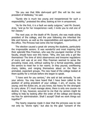 Do you see that little dark-eyed girl? She will be the next
president of Wellesley, he said.
Surely she is much too young and inexperienced for such a
responsibility, protested the other, looking at him in amazement.
As for the first, it is a fault we easily outgrow, said Mr. Durant,
dryly, and as for her inexperience—well, I invite you to visit one of
her classes.
The next year, on the death of Mr. Durant, she was made acting
president of the college, and the year following she inherited the
title and honors, as well as the responsibilities and opportunities, of
the office. The Princess had come into her kingdom.
The election caused a great stir among the students, particularly
the irrepressible seniors. It was wonderful and most inspiring that
their splendid Miss Freeman, who was the youngest member of the
faculty, should have won this honor. Why, she was only a girl like
themselves! The time of strict observances and tiresome regulations
of every sort was at an end. Miss Freeman seemed to sense the
prevailing mood, and, without waiting for a formal assembly, asked
the seniors to meet her in her rooms. In they poured, overflowing
chairs, tables, and ranging themselves about on the floor in
animated, expectant groups. The new head of the college looked at
them quietly for a minute before she began to speak.
I have sent for you seniors, she said at last seriously, to ask
your advice. You may have heard that I have been called to the
position of acting president of your college. I am, of course, too
young; and the duties are, as you know, too heavy for the strongest
to carry alone. If I must manage alone, there is only one course—to
decline. It has, however, occurred to me that my seniors might be
willing to help by looking after the order of the college and leaving
me free for administration. Shall I accept? Shall we work things out
together?
The hearty response made it clear that the princess was to rule
not only by divine right, but also by the glad consent of the
 
