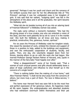 governed. Perhaps it was her youth and charm and the romance of
her brilliant success that won for her the affectionate title of The
Princess; perhaps it was her undisputed sway in her kingdom of
girls. It was said that her radiant, outgoing spirit was felt in the
atmosphere of the place and in all the graduates. Her spirit became
the Wellesley spirit.
What did she do besides turning all of you into an adoring band
of Freeman-followers? a Wellesley woman was asked.
The reply came without a moment's hesitation: She had the
life-giving power of a true creator, one who can entertain a vision of
the ideal, and then work patiently bit by bit to 'carve it in the marble
real.' She built the Wellesley we all know and love, making it
practical, constructive, fine, generous, human, spiritual.
For six years the Princess of Wellesley ruled her kingdom wisely.
She raised the standard of work, enlisted the interest and support of
those in a position to help, added to the buildings and equipment,
and won the enthusiastic cooperation of students, faculty, and
public. Then, one day, she voluntarily stepped down from her
throne, leaving others to go on with the work she had begun. She
married Professor George Herbert Palmer of Harvard, and, (quite in
the manner of the fairy-tale) lived happily ever after.
What a disappointment! some of her friends said. That a
woman of such unusual powers and gifts should deliberately leave a
place of large usefulness and influence to shut herself up in the
concerns of a single home!
There is nothing better than the making of a true home, said
Alice Freeman Palmer. I shall not be shut away from the concerns of
others, but more truly a part of them. 'For love is fellow-service,' I
believe.
The home near Harvard Yard was soon felt to be the most free
and perfect expression of her generous nature. Its happiness made
all life seem happier. Shy undergraduates and absorbed students
who had withdrawn overmuch within themselves and their pet
 