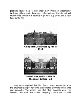 problems found there a thaw after their winter of discontent.
Wellesley girls—even in those days before automobiles—did not feel
fifteen miles too great a distance to go for a cup of tea and a half-
hour by the fire.
College Hall, destroyed by fire in
1914
Tower Court, which stands on
the site of College Hall
Many were surprised that Mrs. Palmer never seemed worn by
the unstinted giving of herself to the demands of others on her time
and sympathy. The reason was that their interests were her
interests. Her spirit was indeed outgoing; there was no wall
 