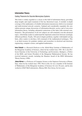 Information Theory
Coding Theorems for Discrete Memoryless Systems
This book is widely regarded as a classic in the field of information theory, providing
deep insights and expert treatment of the key theoretical issues. It includes in-depth
coverage of the mathematics of reliable information transmission, both in two-terminal
and multi-terminal network scenarios. Updated and considerably expanded, this new
edition presents unique discussions of information-theoretic secrecy and of zero-error
information theory, including substantial connections of the latter with extremal com-
binatorics. The presentations of all core subjects are self-contained, even the advanced
topics, which helps readers to understand the important connections between seemingly
different problems. Finally, 320 end-of-chapter problems, together with helpful solving
hints, allow readers to develop a full command of the mathematical techniques. This
is an ideal resource for graduate students and researchers in electrical and electronic
engineering, computer science, and applied mathematics.
Imre Csiszár is a Research Professor at the Alfréd Rényi Institute of Mathematics of
the Hungarian Academy of Sciences, where he has worked since 1961. He is also Pro-
fessor Emeritus of the University of Technology and Economics, Budapest, a Fellow
of the IEEE, and former President of the Hungarian Mathematical Society. He has
received numerous awards, including the Shannon Award of the IEEE Information
Theory Society (1996).
János Körner is a Professor of Computer Science at the Sapienza University of Rome,
Italy, where he has worked since 1992. Prior to this, he was a member of the Institute
of Mathematics of the Hungarian Academy of Sciences for over 20 years, and he also
worked at AT&T Bell Laboratories, Murray Hill, New Jersey, for two years.
 