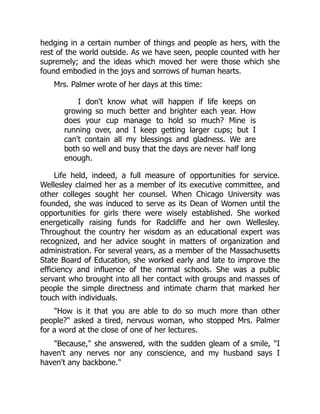 hedging in a certain number of things and people as hers, with the
rest of the world outside. As we have seen, people counted with her
supremely; and the ideas which moved her were those which she
found embodied in the joys and sorrows of human hearts.
Mrs. Palmer wrote of her days at this time:
I don't know what will happen if life keeps on
growing so much better and brighter each year. How
does your cup manage to hold so much? Mine is
running over, and I keep getting larger cups; but I
can't contain all my blessings and gladness. We are
both so well and busy that the days are never half long
enough.
Life held, indeed, a full measure of opportunities for service.
Wellesley claimed her as a member of its executive committee, and
other colleges sought her counsel. When Chicago University was
founded, she was induced to serve as its Dean of Women until the
opportunities for girls there were wisely established. She worked
energetically raising funds for Radcliffe and her own Wellesley.
Throughout the country her wisdom as an educational expert was
recognized, and her advice sought in matters of organization and
administration. For several years, as a member of the Massachusetts
State Board of Education, she worked early and late to improve the
efficiency and influence of the normal schools. She was a public
servant who brought into all her contact with groups and masses of
people the simple directness and intimate charm that marked her
touch with individuals.
How is it that you are able to do so much more than other
people? asked a tired, nervous woman, who stopped Mrs. Palmer
for a word at the close of one of her lectures.
Because, she answered, with the sudden gleam of a smile, I
haven't any nerves nor any conscience, and my husband says I
haven't any backbone.
 