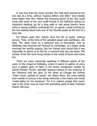 It was true that she never worried. She had early learned to live
one day at a time, without looking before and after. And nobody
knew better than Mrs. Palmer the renewing power of joy. She could
romp with some of her very small friends in the half-hour before an
important meeting; go for a long walk or ride along country lanes
when a vexing problem confronted her; or spend a quiet evening by
the fire reading aloud from one of her favorite poets at the end of a
busy day.
For fifteen years Mrs. Palmer lived this life of joyful, untiring
service. Then, at the time of her greatest power and usefulness, she
died. The news came as a personal loss to thousands. Just as
Wellesley had mourned her removal to Cambridge, so a larger world
mourned her earthly passing. But her friends soon found that it was
impossible to grieve or to feel for a moment that she was dead. The
echoes of her life were living echoes in the world of those who knew
her.
There are many memorials speaking in different places of her
work. In the chapel at Wellesley, where it seems to gather at every
hour a golden glory of light, is the lovely transparent marble by
Daniel Chester French, eternally bearing witness to the meaning of
her influence with her girls. In the tower at Chicago the chimes
make music, joyfully to recall, her labors there. But more lasting
than marble or bronze is the living memorial in the hearts and minds
made better by her presence. For it is, indeed, people that count,
and in the richer lives of many the enkindling spirit of Alice Freeman
Palmer still lives.
 