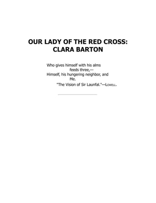 OUR LADY OF THE RED CROSS:
CLARA BARTON
Who gives himself with his alms
feeds three,—
Himself, his hungering neighbor, and
Me.
The Vision of Sir Launfal.—Lowell.
 