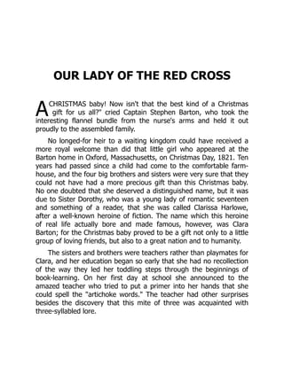 A
OUR LADY OF THE RED CROSS
CHRISTMAS baby! Now isn't that the best kind of a Christmas
gift for us all? cried Captain Stephen Barton, who took the
interesting flannel bundle from the nurse's arms and held it out
proudly to the assembled family.
No longed-for heir to a waiting kingdom could have received a
more royal welcome than did that little girl who appeared at the
Barton home in Oxford, Massachusetts, on Christmas Day, 1821. Ten
years had passed since a child had come to the comfortable farm-
house, and the four big brothers and sisters were very sure that they
could not have had a more precious gift than this Christmas baby.
No one doubted that she deserved a distinguished name, but it was
due to Sister Dorothy, who was a young lady of romantic seventeen
and something of a reader, that she was called Clarissa Harlowe,
after a well-known heroine of fiction. The name which this heroine
of real life actually bore and made famous, however, was Clara
Barton; for the Christmas baby proved to be a gift not only to a little
group of loving friends, but also to a great nation and to humanity.
The sisters and brothers were teachers rather than playmates for
Clara, and her education began so early that she had no recollection
of the way they led her toddling steps through the beginnings of
book-learning. On her first day at school she announced to the
amazed teacher who tried to put a primer into her hands that she
could spell the artichoke words. The teacher had other surprises
besides the discovery that this mite of three was acquainted with
three-syllabled lore.
 