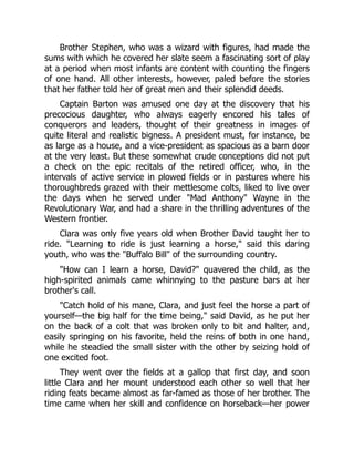 Brother Stephen, who was a wizard with figures, had made the
sums with which he covered her slate seem a fascinating sort of play
at a period when most infants are content with counting the fingers
of one hand. All other interests, however, paled before the stories
that her father told her of great men and their splendid deeds.
Captain Barton was amused one day at the discovery that his
precocious daughter, who always eagerly encored his tales of
conquerors and leaders, thought of their greatness in images of
quite literal and realistic bigness. A president must, for instance, be
as large as a house, and a vice-president as spacious as a barn door
at the very least. But these somewhat crude conceptions did not put
a check on the epic recitals of the retired officer, who, in the
intervals of active service in plowed fields or in pastures where his
thoroughbreds grazed with their mettlesome colts, liked to live over
the days when he served under Mad Anthony Wayne in the
Revolutionary War, and had a share in the thrilling adventures of the
Western frontier.
Clara was only five years old when Brother David taught her to
ride. Learning to ride is just learning a horse, said this daring
youth, who was the Buffalo Bill of the surrounding country.
How can I learn a horse, David? quavered the child, as the
high-spirited animals came whinnying to the pasture bars at her
brother's call.
Catch hold of his mane, Clara, and just feel the horse a part of
yourself—the big half for the time being, said David, as he put her
on the back of a colt that was broken only to bit and halter, and,
easily springing on his favorite, held the reins of both in one hand,
while he steadied the small sister with the other by seizing hold of
one excited foot.
They went over the fields at a gallop that first day, and soon
little Clara and her mount understood each other so well that her
riding feats became almost as far-famed as those of her brother. The
time came when her skill and confidence on horseback—her power
 