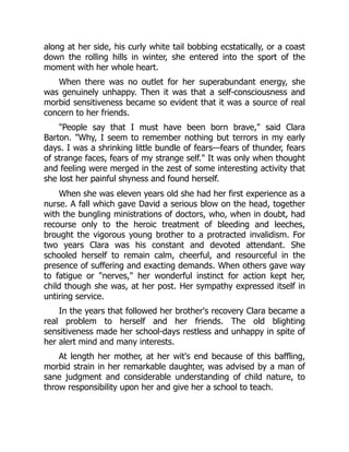 along at her side, his curly white tail bobbing ecstatically, or a coast
down the rolling hills in winter, she entered into the sport of the
moment with her whole heart.
When there was no outlet for her superabundant energy, she
was genuinely unhappy. Then it was that a self-consciousness and
morbid sensitiveness became so evident that it was a source of real
concern to her friends.
People say that I must have been born brave, said Clara
Barton. Why, I seem to remember nothing but terrors in my early
days. I was a shrinking little bundle of fears—fears of thunder, fears
of strange faces, fears of my strange self. It was only when thought
and feeling were merged in the zest of some interesting activity that
she lost her painful shyness and found herself.
When she was eleven years old she had her first experience as a
nurse. A fall which gave David a serious blow on the head, together
with the bungling ministrations of doctors, who, when in doubt, had
recourse only to the heroic treatment of bleeding and leeches,
brought the vigorous young brother to a protracted invalidism. For
two years Clara was his constant and devoted attendant. She
schooled herself to remain calm, cheerful, and resourceful in the
presence of suffering and exacting demands. When others gave way
to fatigue or nerves, her wonderful instinct for action kept her,
child though she was, at her post. Her sympathy expressed itself in
untiring service.
In the years that followed her brother's recovery Clara became a
real problem to herself and her friends. The old blighting
sensitiveness made her school-days restless and unhappy in spite of
her alert mind and many interests.
At length her mother, at her wit's end because of this baffling,
morbid strain in her remarkable daughter, was advised by a man of
sane judgment and considerable understanding of child nature, to
throw responsibility upon her and give her a school to teach.
 