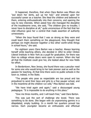 It happened, therefore, that when Clara Barton was fifteen she
put down her skirts, put up her hair, and entered upon her
successful career as a teacher. She liked the children and believed in
them, entering enthusiastically into their concerns, and opening the
way to new interests. When asked how she managed the discipline
of the troublesome ones, she said, The children give no trouble; I
never have to discipline at all, quite unconscious of the fact that her
vital influence gave her a control that made assertion of authority
unnecessary.
When the boys found that I was as strong as they were and
could teach them something on the playground, they thought that
perhaps we might discover together a few other worth-while things
in school hours, she said.
For eighteen years Clara Barton was a teacher. Always learning
herself while teaching others, she decided in 1852 to enter Clinton
Liberal Institute in New York as a pupil for graduation, for there was
then no college whose doors were open to women. When she had
all that the Institute could give her, she looked about for new fields
for effort.
In Bordentown, New Jersey, she found there was a peculiar need
for some one who would bring to her task pioneer zeal as well as the
passion for teaching. At that time there were no public schools in the
town or, indeed, in the State.
The people who pose as respectable are too proud and too
prejudiced to send their boys and girls to a free pauper school, and
in the meantime all the children run wild, Miss Barton was told.
We have tried again and again, said a discouraged young
pedagogue. It is impossible to do anything in this place.
Give me three months, and I will teach free, said Clara Barton.
This was just the sort of challenge she loved. There was
something to be done. She began with six unpromising gamins in a
dilapidated, empty building. In a month her quarters proved too
narrow. Each youngster became an enthusiastic and effectual
 