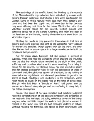 The early days of the conflict found her binding up the wounds
of the Massachusetts boys who had been attacked by a mob while
passing through Baltimore, and who for a time were quartered in the
Capitol. Some of these recruits were boys from Miss Barton's own
town who had been her pupils, and all were dear to her because
they were offering their lives for the Union. We find her with other
volunteer nurses caring for the injured, feeding groups who
gathered about her in the Senate Chamber, and, from the desk of
the President of the Senate, reading them the home news from the
Worcester papers.
Meeting the needs as they presented themselves in that time of
general panic and distress, she sent to the Worcester Spy appeals
for money and supplies. Other papers took up the work, and soon
Miss Barton had to secure space in a large warehouse to hold the
provisions that poured in.
Not for many days, however, did she remain a steward of
supplies. When she met the transports which brought the wounded
into the city, her whole nature revolted at the sight of the untold
suffering and countless deaths which were resulting from delay in
caring for the injured. Her flaming ardor, her rare executive ability,
and her tireless persistency won for her the confidence of those in
command, and, though it was against all traditions, to say nothing of
iron-clad army regulations, she obtained permission to go with her
stores of food, bandages, and medicines to the firing-line, where
relief might be given on the battle-field at the time of direst need.
The girl who had been a bundle of fears had grown into the
woman who braved every danger and any suffering to carry help to
her fellow-countrymen.
People who spoke of her rare initiative and practical judgment
had little comprehension of the absolute simplicity and directness of
her methods. She managed the sulky, rebellious drivers of her army-
wagons, who had little respect for orders that placed a woman in
control, in the same way that she had managed children in school.
Without relaxing her firmness, she spoke to them courteously, and
 