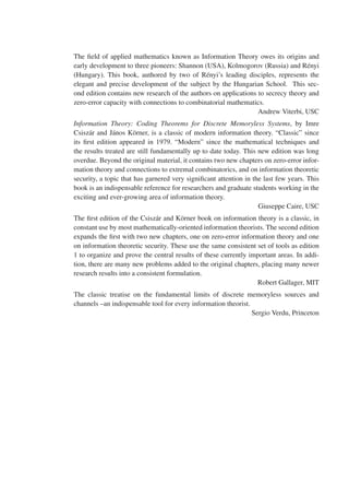 The field of applied mathematics known as Information Theory owes its origins and
early development to three pioneers: Shannon (USA), Kolmogorov (Russia) and Rényi
(Hungary). This book, authored by two of Rényi’s leading disciples, represents the
elegant and precise development of the subject by the Hungarian School. This sec-
ond edition contains new research of the authors on applications to secrecy theory and
zero-error capacity with connections to combinatorial mathematics.
Andrew Viterbi, USC
Information Theory: Coding Theorems for Discrete Memoryless Systems, by Imre
Csiszár and János Körner, is a classic of modern information theory. “Classic” since
its first edition appeared in 1979. “Modern” since the mathematical techniques and
the results treated are still fundamentally up to date today. This new edition was long
overdue. Beyond the original material, it contains two new chapters on zero-error infor-
mation theory and connections to extremal combinatorics, and on information theoretic
security, a topic that has garnered very significant attention in the last few years. This
book is an indispensable reference for researchers and graduate students working in the
exciting and ever-growing area of information theory.
Giuseppe Caire, USC
The first edition of the Csiszár and Körner book on information theory is a classic, in
constant use by most mathematically-oriented information theorists. The second edition
expands the first with two new chapters, one on zero-error information theory and one
on information theoretic security. These use the same consistent set of tools as edition
1 to organize and prove the central results of these currently important areas. In addi-
tion, there are many new problems added to the original chapters, placing many newer
research results into a consistent formulation.
Robert Gallager, MIT
The classic treatise on the fundamental limits of discrete memoryless sources and
channels –an indispensable tool for every information theorist.
Sergio Verdu, Princeton
 