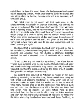 called them to share the warm dinner she had prepared and spread
out in appetizing fashion. When, after clearing away the dishes, she
was sitting alone by the fire, the men returned in an awkward, self-
conscious group.
We didn't come to get warm, said their spokesman, as she
kindly moved to make room for them at the flames, we come to tell
you we are ashamed. The truth is we didn't want to come. We know
there is fighting ahead, and we've seen enough of that for men who
don't carry muskets, only whips; and then we've never seen a train
under charge of a woman before, and we couldn't understand it.
We've been mean and contrary all day, and you've treated us as if
we'd been the general and his staff, and given us the best meal
we've had in two years. We want to ask your forgiveness, and we
sha'n't trouble you again.
She found that a comfortable bed had been arranged for her in
her ambulance, a lantern was hanging from the roof, and when next
morning she emerged from her shelter, a steaming breakfast
awaited her and a devoted corps of assistants stood ready for
orders.
I had cooked my last meal for my drivers, said Clara Barton.
These men remained with me six months through frost and snow
and march and camp and battle; they nursed the sick, dressed the
wounded, soothed the dying, and buried the dead; and, if possible,
they grew kinder and gentler every day.
An incident that occurred at Antietam is typical of her quiet
efficiency. According to her directions, the wounded were being fed
with bread and crackers moistened in wine, when one of her
assistants came to report that the entire supply was exhausted,
while many helpless ones lay on the field unfed. Miss Barton's quick
eye had noted that the boxes from which the wine was taken had
fine Indian meal as packing. Six large kettles were at once
unearthed from the farm-house in which they had taken quarters,
and soon her men were carrying buckets of hot gruel for miles over
the fields where lay hundreds of wounded and dying. Suddenly, in
 