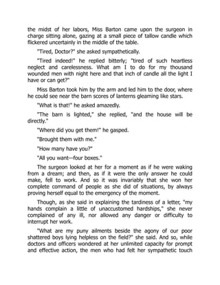 the midst of her labors, Miss Barton came upon the surgeon in
charge sitting alone, gazing at a small piece of tallow candle which
flickered uncertainly in the middle of the table.
Tired, Doctor? she asked sympathetically.
Tired indeed! he replied bitterly; tired of such heartless
neglect and carelessness. What am I to do for my thousand
wounded men with night here and that inch of candle all the light I
have or can get?
Miss Barton took him by the arm and led him to the door, where
he could see near the barn scores of lanterns gleaming like stars.
What is that! he asked amazedly.
The barn is lighted, she replied, and the house will be
directly.
Where did you get them! he gasped.
Brought them with me.
How many have you?
All you want—four boxes.
The surgeon looked at her for a moment as if he were waking
from a dream; and then, as if it were the only answer he could
make, fell to work. And so it was invariably that she won her
complete command of people as she did of situations, by always
proving herself equal to the emergency of the moment.
Though, as she said in explaining the tardiness of a letter, my
hands complain a little of unaccustomed hardships, she never
complained of any ill, nor allowed any danger or difficulty to
interrupt her work.
What are my puny ailments beside the agony of our poor
shattered boys lying helpless on the field? she said. And so, while
doctors and officers wondered at her unlimited capacity for prompt
and effective action, the men who had felt her sympathetic touch
 