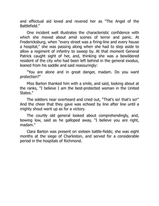 and effectual aid loved and revered her as The Angel of the
Battlefield.
One incident well illustrates the characteristic confidence with
which she moved about amid scenes of terror and panic. At
Fredericksburg, when every street was a firing-line and every house
a hospital, she was passing along when she had to step aside to
allow a regiment of infantry to sweep by. At that moment General
Patrick caught sight of her, and, thinking she was a bewildered
resident of the city who had been left behind in the general exodus,
leaned from his saddle and said reassuringly:
You are alone and in great danger, madam. Do you want
protection?
Miss Barton thanked him with a smile, and said, looking about at
the ranks, I believe I am the best-protected woman in the United
States.
The soldiers near overheard and cried out, That's so! that's so!
And the cheer that they gave was echoed by line after line until a
mighty shout went up as for a victory.
The courtly old general looked about comprehendingly, and,
bowing low, said as he galloped away, I believe you are right,
madam.
Clara Barton was present on sixteen battle-fields; she was eight
months at the siege of Charleston, and served for a considerable
period in the hospitals of Richmond.
 