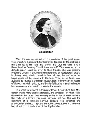 Clara Barton
When the war was ended and the survivors of the great armies
were marching homeward, her heart was touched by the distress in
many homes where sons and fathers and brothers were among
those listed as missing. In all, there were 80,000 men of whom no
definite report could be given to their friends. She was assisting
President Lincoln in answering the hundreds of heartbroken letters,
imploring news, which poured in from all over the land when his
tragic death left her alone with the task. Then, as no funds were
available to finance a thorough investigation of every sort of record
of States, hospitals, prisons, and battle-fields, she maintained out of
her own means a bureau to prosecute the search.
Four years were spent in this great labor, during which time Miss
Barton made many public addresses, the proceeds of which were
devoted to the cause. One evening in the winter of 1868, while in
the midst of a lecture, her voice suddenly left her. This was the
beginning of a complete nervous collapse. The hardships and
prolonged strain had, in spite of her robust constitution and iron will,
told at last on the endurance of that loyal worker.
 