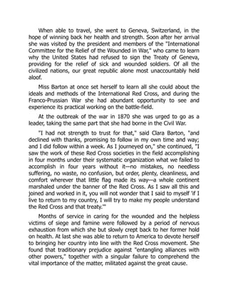 When able to travel, she went to Geneva, Switzerland, in the
hope of winning back her health and strength. Soon after her arrival
she was visited by the president and members of the International
Committee for the Relief of the Wounded in War, who came to learn
why the United States had refused to sign the Treaty of Geneva,
providing for the relief of sick and wounded soldiers. Of all the
civilized nations, our great republic alone most unaccountably held
aloof.
Miss Barton at once set herself to learn all she could about the
ideals and methods of the International Red Cross, and during the
Franco-Prussian War she had abundant opportunity to see and
experience its practical working on the battle-field.
At the outbreak of the war in 1870 she was urged to go as a
leader, taking the same part that she had borne in the Civil War.
I had not strength to trust for that, said Clara Barton, and
declined with thanks, promising to follow in my own time and way;
and I did follow within a week. As I journeyed on, she continued, I
saw the work of these Red Cross societies in the field accomplishing
in four months under their systematic organization what we failed to
accomplish in four years without it—no mistakes, no needless
suffering, no waste, no confusion, but order, plenty, cleanliness, and
comfort wherever that little flag made its way—a whole continent
marshaled under the banner of the Red Cross. As I saw all this and
joined and worked in it, you will not wonder that I said to myself 'if I
live to return to my country, I will try to make my people understand
the Red Cross and that treaty.'
Months of service in caring for the wounded and the helpless
victims of siege and famine were followed by a period of nervous
exhaustion from which she but slowly crept back to her former hold
on health. At last she was able to return to America to devote herself
to bringing her country into line with the Red Cross movement. She
found that traditionary prejudice against entangling alliances with
other powers, together with a singular failure to comprehend the
vital importance of the matter, militated against the great cause.
 