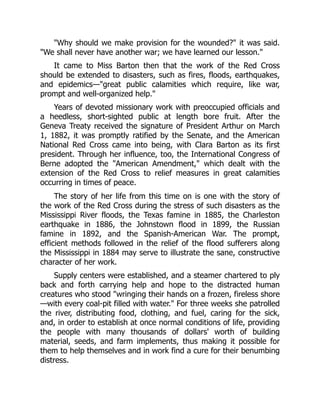 Why should we make provision for the wounded? it was said.
We shall never have another war; we have learned our lesson.
It came to Miss Barton then that the work of the Red Cross
should be extended to disasters, such as fires, floods, earthquakes,
and epidemics—great public calamities which require, like war,
prompt and well-organized help.
Years of devoted missionary work with preoccupied officials and
a heedless, short-sighted public at length bore fruit. After the
Geneva Treaty received the signature of President Arthur on March
1, 1882, it was promptly ratified by the Senate, and the American
National Red Cross came into being, with Clara Barton as its first
president. Through her influence, too, the International Congress of
Berne adopted the American Amendment, which dealt with the
extension of the Red Cross to relief measures in great calamities
occurring in times of peace.
The story of her life from this time on is one with the story of
the work of the Red Cross during the stress of such disasters as the
Mississippi River floods, the Texas famine in 1885, the Charleston
earthquake in 1886, the Johnstown flood in 1899, the Russian
famine in 1892, and the Spanish-American War. The prompt,
efficient methods followed in the relief of the flood sufferers along
the Mississippi in 1884 may serve to illustrate the sane, constructive
character of her work.
Supply centers were established, and a steamer chartered to ply
back and forth carrying help and hope to the distracted human
creatures who stood wringing their hands on a frozen, fireless shore
—with every coal-pit filled with water. For three weeks she patrolled
the river, distributing food, clothing, and fuel, caring for the sick,
and, in order to establish at once normal conditions of life, providing
the people with many thousands of dollars' worth of building
material, seeds, and farm implements, thus making it possible for
them to help themselves and in work find a cure for their benumbing
distress.
 