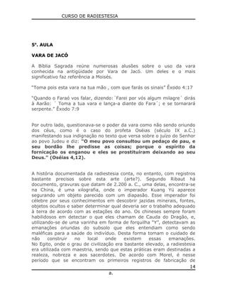 CURSO DE RADIESTESIA
5a
. AULA
VARA DE JACÓ
A Bíblia Sagrada reúne numerosas alusões sobre o uso da vara
conhecida na antigüidade por Vara de Jacó. Um deles e o mais
significativo faz referência a Moisés.
“Toma pois esta vara na tua mão , com que farás os sinais” Êxodo 4:17
“Quando o Faraó vos falar, dizendo:´Farei por vós algum milagre´ dirás
à Aarão: ´ Toma a tua vara e lança-a diante do Fara´; e se tornarará
serpente.” Êxodo 7:9
Por outro lado, questionava-se o poder da vara como não sendo oriundo
dos céus, como é o caso do profeta Oséias (século IX a.C.)
manifestando sua indignação no texto que versa sobre o juízo do Senhor
ao povo Judeu e diz: “O meu povo consultou um pedaço de pau, e
seu bordão lhe predisse as coisas; porque o espírito da
fornicação os enganou e eles se prostituíram deixando ao seu
Deus.” (Oséias 4,12).
A história documentada da radiestesia conta, no entanto, com registros
bastante precisos sobre esta arte (arte?). Segundo Ribaut há
documento, gravuras que datam de 2.200 a. C., uma delas, encontra-se
na China, é uma xilografia, onde o imperador Kuang Yü aparece
segurando um objeto parecido com um diapasão. Esse imperador foi
célebre por seus conhecimentos em descobrir jazidas minerais, fontes,
objetos ocultos e saber determinar qual deveria ser o trabalho adequado
à terra de acordo com as estações do ano. Os chineses sempre foram
habilidosos em detectar o que eles chamam de Cauda do Dragão, e,
utilizando-se de uma varinha em forma de forquilha “Y”, detectavam as
emanações oriundas do subsolo que eles entendiam como sendo
maléficas para a saúde do indivíduo. Desta forma tomam o cuidado de
não construir no local onde existem essas emanações.
No Egito, onde o grau de civilização era bastante elevado, a radiestesia
era utilizada com maestria, sendo que estas práticas eram destinadas a
realeza, nobreza e aos sacerdotes. De acordo com Morel, é nesse
período que se encontram os primeiros registros de fabricação de
a.
14
 