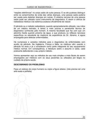 CURSO DE RADIESTESIA –
“reações eletrônicas” no corpo sadio de outra pessoa. E se ele pudesse distinguir
entre os comprimentos de onda das várias doenças, uma pessoa sadia poderia
ser usada para detectar doenças em outras. O sistema nervoso de uma pessoa
sadia pode ser utilizado como instrumento de diagnóstico. E assim a ciência da
radiestesia médica e da radiônica acabava oficialmente de nascer.
O pêndulo ou o método radiestésico, quando apropriadamente utilizado, nas mãos
de um médico treinado, é talvez a mais precisa e penetrante técnica de
diagnóstico conhecida pelo homem. A mesma faculdade que faz com que um
adivinho hesite quando próximo da água, e que produziu os reflexos nervosos
específicos no estudante de medicina da experiência do Dr. Abrams, é agora
empregada para detectar enfermidades.
Há numerosos e variados métodos para o diagnóstico de enfermidades com
auxilio do pêndulo. Na Inglaterra, França e Itália, os médicos vêm usando o
pêndulo há anos e já o consideram como parte integrante do seu equipamento
médico normal. Em conseqüência, a literatura sobre o assunto é vasta, cada
praticante defendendo o seu próprio método.
Vamos apresentar aqui os métodos de uso mais simples e mais fáceis de serem
empregados por médicos com os seus pacientes ou utilizados por leigos no
cuidado da própria saúde.
DESCOBRINDO OS PROBLEMAS
Faça um esboço do corpo humano ou copie a figura abaixo. (não precisa ser uma
arte exata e perfeita)
21
 