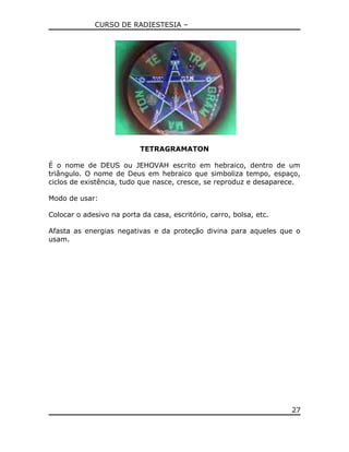 CURSO DE RADIESTESIA –
TETRAGRAMATON
É o nome de DEUS ou JEHOVAH escrito em hebraico, dentro de um
triângulo. O nome de Deus em hebraico que simboliza tempo, espaço,
ciclos de existência, tudo que nasce, cresce, se reproduz e desaparece.
Modo de usar:
Colocar o adesivo na porta da casa, escritório, carro, bolsa, etc.
Afasta as energias negativas e da proteção divina para aqueles que o
usam.
27
 