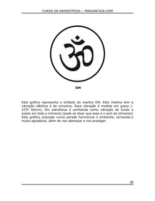 CURSO DE RADIESTESIA – MAGIANTIGA.COM
OM
Este gráfico representa o símbolo do mantra OM. Este mantra tem a
vibração idêntica à do Universo. Essa vibração é medida em graus (-
273º Kelvin). Em astrofísica é conhecida como vibração de fundo e
existe em todo o Universo (pode-se dizer que esse é o som do Universo)
Este gráfico colocado numa parede harmoniza o ambiente, tornando-o
muito agradável, além de nos abençoar e nos proteger.
38
 