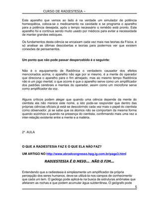 CURSO DE RADIESTESIA –
Este aparelho que vemos ao lado é na verdade um simulador de potência
homeopática, coloca-se o medicamento na cavidade e se programa o aparelho
para a potência desejada, após o tempo necessário o remédio está pronto. Este
aparelho foi e continua sendo muito usado por médicos para evitar a necessidade
de manter grandes estoques.
Os fundamentos desta ciência se encaixam cada vez mais nas teorias da Física, é
só analisar as últimas descobertas e teorias para podermos ver que existem
conexões de pensamentos.
Um ponto que não pode passar despercebido é o seguinte:
Não é o equipamento de Radiônica o verdadeiro causador dos efeitos
mencionados acima, o aparelho não age por si mesmo, é a mente do operador
que direciona o aparelho para o fim almejado, mas ao mesmo tempo Radiônica
não é um jogo mental, o que ocorre é que o aparelho serve como um amplificador
dos padrões cerebrais e mentais do operador, assim como um microfone serve
como amplificador da voz.
Alguns críticos podem alegar que quando uma ciência depende da mente do
cientista ela não merece este nome, a isto pode-se responder que dentro das
próprias ciências oficiais já está se descobrindo cada vez mais o papel do cientista
como observador, já se sabe que os átomos não se comportam da mesma forma
quando sozinhos e quando na presença do cientista, confirmando mais uma vez a
inter-relação existente entre a mente e a matéria.
2a
. AULA
O QUE A RADIESTESIA FAZ E O QUE ELA NÃO FAZ?
UM ARTIGO NO http://www.abradcongresso.hpg.ig.com.br/page3.html
RADIESTESIA É O MEIO... NÃO O FIM...
Entendendo que a radiestesia é simplesmente um amplificador da própria
percepção dos seres humanos, deve-se utilizá-la nos campos de conhecimento
que cada um tem. O geólogo pode aplicá-la na busca de estruturas anômalas que
afetaram as rochas e que podem acumular água subterrânea. O geógrafo pode
5
 