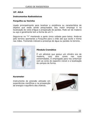 CURSO DE RADIESTESIA
10a
. AULA
Instrumentos Radiestésicos
Forquilha ou Varinha
Usado principalmente para localizar a existência ou característica de
objetos que estão sendo pesquisados. Seu maior emprego é na
localização de veios d’água e prospecção de jazidas. Pode ser de madeira
ou aço e geralmente tem a forma de um Y.
Segura-se no “Y” mantendo a parte única voltada para baixo. Anda-se
pelo terreno apontando a Forquilha para o chão até que oscile e trema
nas mãos. Tremendo indicará a presença de água ou jazidas no terreno.
Pêndulo Cromático
É um pêndulo que possui um cilindro oco de
madeira, com dois cones nas suas
extremidades. É empregado para nos sintonizar
com as cores do espectro visível e a localização
de campos de forma.
Aurameter
Instrumento de precisão utilizado em
experiências científicas e na prospecção
da energia e equilíbrio dos chakras.
53
 