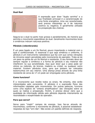 CURSO DE RADIESTESIA – MAGIANTIGA.COM
Dual Rod
A expressão quer dizer “dupla varinha” e a
sua finalidade principal é a caracterização de
uma fonte energética. Uma vez caracterizada,
será preciso interpretar se é de natureza
positiva ou negativa. É geralmente utilizado
na prospecção dos chakras.
Segura-se o dual na parte mais grossa e paralelamente, de maneira que
permita o movimento espontâneo do dual. Geralmente movimentos leves
e simétricos indicam natureza positiva.
Pêndulo (relembrando)
É um peso ligado a um fio flexível, pouco importando o material com o
qual é confeccionado. O essencial é que seja simétrico e uniforme. O
pêndulo é um instrumento radiestésico que faz com que certas vibrações
do Universo sejam percebidas pelo inconsciente do operador. Trata-se de
um peso na ponta de um fio flexível e resistente. O seu formato deve ser
sempre regular e simétrico e a forma do pêndulo e seu material não
interferem na sua sensibilidade. Isso quer dizer que o peso pode ser
cónico ou redondo, de bronze, madeira ou cristal, ou qualquer outro
material. Existem pêndulos ocos, para que possam ser colocados
testemunhos em seu interior. Uma aliança presa através de uma linha
resistente de cerca de 17 cm pode ser empregada como pêndulo.
Como funciona?
É o inconsciente que recebe todos os sinais. No entanto, eles serão
interpretados pelo consciente. O pêndulo é a expressão física das
informações captadas pelo inconsciente. Em outras palavras, funciona
como uma espécie de “antena amplificadora” das vibrações sobre as
quais se realiza a prospecção. Porém, é preciso deixar claro que a
qualidade da informação obtida pelo pêndulo depende inteiramente da
neutralidade e receptividade do operador.
Para que serve?
Serve para “medir” campos de energia. Isso faz-se através de
movimentos; conforme o movimento do pêndulo, é possível estabelecer
respostas do tipo “sim-não”. Não existe um padrão definido de resposta.
54
 