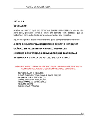 CURSO DE RADIESTESIA
11a
. AULA
CONCLUSÃO:
AINDA HÁ MUITO QUE SE ESTUDAR SOBRE RADIESTESIA, então não
pare aqui, pesquise livros e entre em contato com pessoas que já
trabalhem com radiestesia para complementar seu trabalho.
Aqui vão algumas sugestões de leitura para complementar seu curso:
A ARTE DE CURAR PELA RADIESTESIA DE SÁVIO MENDONÇA
GRÁFICO EM RADIESTESIA ANTONIO RODRIGUES
MISTÉRIO DOS PENDULOS DESVENDADOS DE JUAN RIBALT
RADIONICA A CIENCIA DO FUTURO DE JUAN RIBALT
PARA RECEBER O SEU CERTIFICADO ENVIE UM RESUMO EXPLICANDO
COM SUAS PALAVRAS O QUE COMPREENDEU DO CURSO.
TÓPICOS PARA O RESUMO:
O QUÉ É RADIESTESIA E O QUE PODE FAZER?
APARELHOS RADIESTÉSICOS
GRÁFICOS E SUA APLICAÇÃO
PROGRAMAÇÃO DO PENDULO
RESUMO GERAL
CONCLUSÃO PESSOAL
65
 